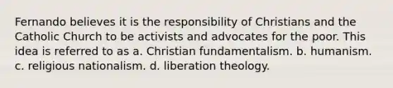 Fernando believes it is the responsibility of Christians and the Catholic Church to be activists and advocates for the poor. This idea is referred to as a. Christian fundamentalism. b. humanism. c. religious nationalism. d. liberation theology.