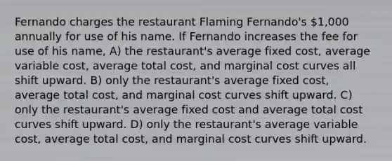 Fernando charges the restaurant Flaming Fernando's 1,000 annually for use of his name. If Fernando increases the fee for use of his name, A) the restaurant's average fixed cost, average variable cost, average total cost, and marginal cost curves all shift upward. B) only the restaurant's average fixed cost, average total cost, and marginal cost curves shift upward. C) only the restaurant's average fixed cost and average total cost curves shift upward. D) only the restaurant's average variable cost, average total cost, and marginal cost curves shift upward.