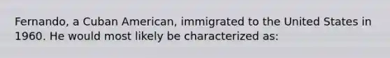 Fernando, a Cuban American, immigrated to the United States in 1960. He would most likely be characterized as: