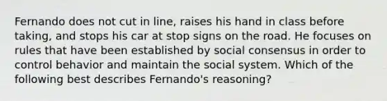 Fernando does not cut in line, raises his hand in class before taking, and stops his car at stop signs on the road. He focuses on rules that have been established by social consensus in order to control behavior and maintain the social system. Which of the following best describes Fernando's reasoning?