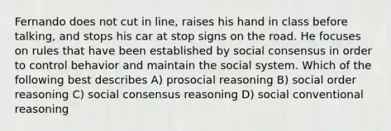 Fernando does not cut in line, raises his hand in class before talking, and stops his car at stop signs on the road. He focuses on rules that have been established by social consensus in order to control behavior and maintain the social system. Which of the following best describes A) prosocial reasoning B) social order reasoning C) social consensus reasoning D) social conventional reasoning