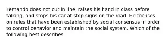 Fernando does not cut in line, raises his hand in class before talking, and stops his car at stop signs on the road. He focuses on rules that have been established by social consensus in order to control behavior and maintain the social system. Which of the following best describes