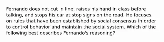 Fernando does not cut in line, raises his hand in class before talking, and stops his car at stop signs on the road. He focuses on rules that have been established by social consensus in order to control behavior and maintain the social system. Which of the following best describes Fernando's reasoning?