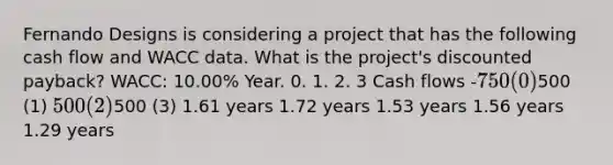 Fernando Designs is considering a project that has the following cash flow and WACC data. What is the project's discounted payback? WACC: 10.00% Year. 0. 1. 2. 3 Cash flows -750 (0)500 (1) 500 (2)500 (3) 1.61 years 1.72 years 1.53 years 1.56 years 1.29 years