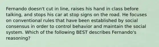 Fernando doesn't cut in line, raises his hand in class before talking, and stops his car at stop signs on the road. He focuses on conventional rules that have been established by social consensus in order to control behavior and maintain the social system. Which of the following BEST describes Fernando's reasoning?