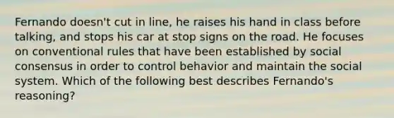 Fernando doesn't cut in line, he raises his hand in class before talking, and stops his car at stop signs on the road. He focuses on conventional rules that have been established by social consensus in order to control behavior and maintain the social system. Which of the following best describes Fernando's reasoning?