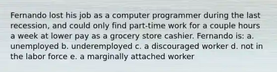 Fernando lost his job as a computer programmer during the last recession, and could only find part-time work for a couple hours a week at lower pay as a grocery store cashier. Fernando is: a. unemployed b. underemployed c. a discouraged worker d. not in the labor force e. a marginally attached worker