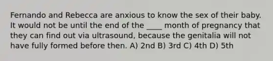 Fernando and Rebecca are anxious to know the sex of their baby. It would not be until the end of the ____ month of pregnancy that they can find out via ultrasound, because the genitalia will not have fully formed before then. A) 2nd B) 3rd C) 4th D) 5th