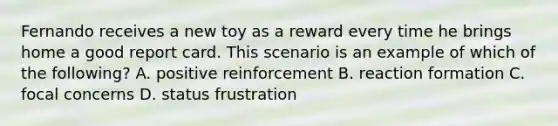 Fernando receives a new toy as a reward every time he brings home a good report card. This scenario is an example of which of the following? A. positive reinforcement B. reaction formation C. focal concerns D. status frustration