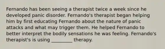 Fernando has been seeing a therapist twice a week since he developed panic disorder. Fernando's therapist began helping him by first educating Fernando about the nature of panic attacks and what may trigger them. He helped Fernando to better interpret the bodily sensations he was feeling. Fernando's therapist's is using _________ therapy.