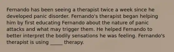 Fernando has been seeing a therapist twice a week since he developed panic disorder. Fernando's therapist began helping him by first educating Fernando about the nature of panic attacks and what may trigger them. He helped Fernando to better interpret the bodily sensations he was feeling. Fernando's therapist is using _____ therapy.