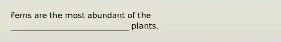 Ferns are the most abundant of the ______________________________ plants.