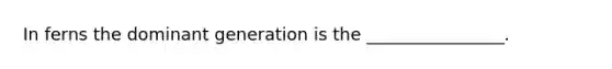 In ferns the dominant generation is the ________________.