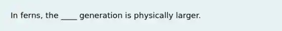 In ferns, the ____ generation is physically larger.