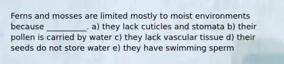 Ferns and mosses are limited mostly to moist environments because __________. a) they lack cuticles and stomata b) their pollen is carried by water c) they lack <a href='https://www.questionai.com/knowledge/k1HVFq17mo-vascular-tissue' class='anchor-knowledge'>vascular tissue</a> d) their seeds do not store water e) they have swimming sperm