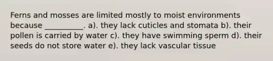 Ferns and mosses are limited mostly to moist environments because __________. a). they lack cuticles and stomata b). their pollen is carried by water c). they have swimming sperm d). their seeds do not store water e). they lack vascular tissue