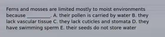 Ferns and mosses are limited mostly to moist environments because __________. A. their pollen is carried by water B. they lack vascular tissue C. they lack cuticles and stomata D. they have swimming sperm E. their seeds do not store water