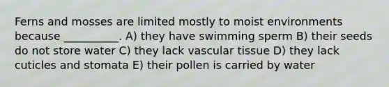 Ferns and mosses are limited mostly to moist environments because __________. A) they have swimming sperm B) their seeds do not store water C) they lack vascular tissue D) they lack cuticles and stomata E) their pollen is carried by water