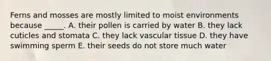 Ferns and mosses are mostly limited to moist environments because _____. A. their pollen is carried by water B. they lack cuticles and stomata C. they lack vascular tissue D. they have swimming sperm E. their seeds do not store much water