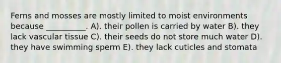 Ferns and mosses are mostly limited to moist environments because __________. A). their pollen is carried by water B). they lack vascular tissue C). their seeds do not store much water D). they have swimming sperm E). they lack cuticles and stomata