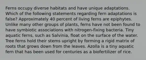 Ferns occupy diverse habitats and have unique adaptations. Which of the following statements regarding fern adaptations is false? Approximately 40 percent of living ferns are epiphytes. Unlike many other groups of plants, ferns have not been found to have symbiotic associations with nitrogen-fixing bacteria. Tiny aquatic ferns, such as Salvinia, float on the surface of the water. Tree ferns hold their stems upright by forming a rigid matrix of roots that grows down from the leaves. Azolla is a tiny aquatic fern that has been used for centuries as a biofertilizer of rice.