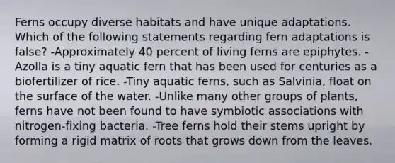 Ferns occupy diverse habitats and have unique adaptations. Which of the following statements regarding fern adaptations is false? -Approximately 40 percent of living ferns are epiphytes. -Azolla is a tiny aquatic fern that has been used for centuries as a biofertilizer of rice. -Tiny aquatic ferns, such as Salvinia, float on the surface of the water. -Unlike many other groups of plants, ferns have not been found to have symbiotic associations with nitrogen-fixing bacteria. -Tree ferns hold their stems upright by forming a rigid matrix of roots that grows down from the leaves.