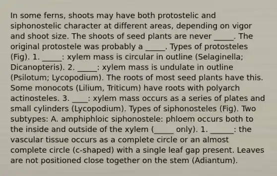 In some ferns, shoots may have both protostelic and siphonostelic character at different areas, depending on vigor and shoot size. The shoots of seed plants are never _____. The original protostele was probably a _____. Types of protosteles (Fig). 1. _____: xylem mass is circular in outline (Selaginella; Dicanopteris). 2. _____: xylem mass is undulate in outline (Psilotum; Lycopodium). The roots of most seed plants have this. Some monocots (Lilium, Triticum) have roots with polyarch actinosteles. 3. ____: xylem mass occurs as a series of plates and small cylinders (Lycopodium). Types of siphonosteles (Fig). Two subtypes: A. amphiphloic siphonostele: phloem occurs both to the inside and outside of the xylem (_____ only). 1. ______: the vascular tissue occurs as a complete circle or an almost complete circle (c-shaped) with a single leaf gap present. Leaves are not positioned close together on the stem (Adiantum).