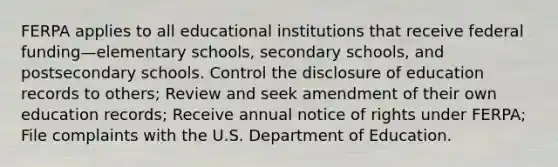 FERPA applies to all educational institutions that receive federal funding—elementary schools, secondary schools, and postsecondary schools. Control the disclosure of education records to others; Review and seek amendment of their own education records; Receive annual notice of rights under FERPA; File complaints with the U.S. Department of Education.