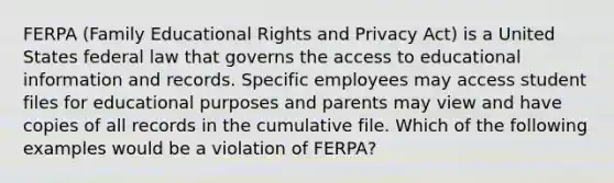 FERPA (Family Educational Rights and Privacy Act) is a United States federal law that governs the access to educational information and records. Specific employees may access student files for educational purposes and parents may view and have copies of all records in the cumulative file. Which of the following examples would be a violation of FERPA?