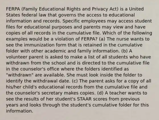 FERPA (Family Educational Rights and Privacy Act) is a United States federal law that governs the access to educational information and records. Specific employees may access student files for educational purposes and parents may view and have copies of all records in the cumulative file. Which of the following examples would be a violation of FERPA? (a) The nurse wants to see the immunization form that is retained in the cumulative folder with other academic and family information. (b) A volunteer parent is asked to make a list of all students who have withdrawn from the school and is directed to the cumulative file in the counselor's office where the folders identified as "withdrawn" are available. She must look inside the folder to identify the withdrawal date. (c) The parent asks for a copy of all his/her child's educational records from the cumulative file and the counselor's secretary makes copies. (d) A teacher wants to see the results of her student's STAAR scores from previous years and looks through the student's cumulative folder for this information.