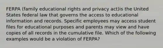 FERPA (family educational rights and privacy act)is the United States federal law that governs the access to educational information and records. Specific employees may access student files for educational purposes and parents may view and have copies of all records in the cumulative file. Which of the following examples would be a violation of FERPA?