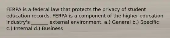 FERPA is a federal law that protects the privacy of student education records. FERPA is a component of the higher education industry's _______ external environment. a.) General b.) Specific c.) Internal d.) Business