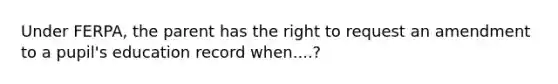 Under FERPA, the parent has the right to request an amendment to a pupil's education record when....?