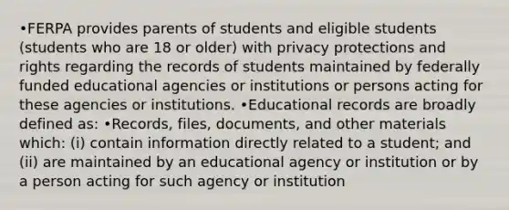 •FERPA provides parents of students and eligible students (students who are 18 or older) with privacy protections and rights regarding the records of students maintained by federally funded educational agencies or institutions or persons acting for these agencies or institutions. •Educational records are broadly defined as: •Records, files, documents, and other materials which: (i) contain information directly related to a student; and (ii) are maintained by an educational agency or institution or by a person acting for such agency or institution