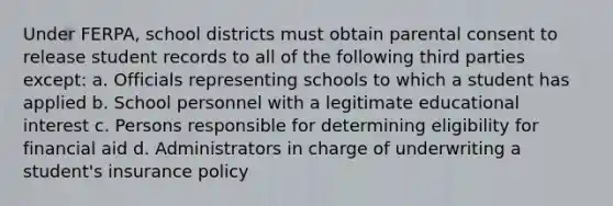 Under FERPA, school districts must obtain parental consent to release student records to all of the following third parties except: a. Officials representing schools to which a student has applied b. School personnel with a legitimate educational interest c. Persons responsible for determining eligibility for financial aid d. Administrators in charge of underwriting a student's insurance policy