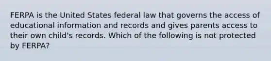 FERPA is the United States federal law that governs the access of educational information and records and gives parents access to their own child's records. Which of the following is not protected by FERPA?