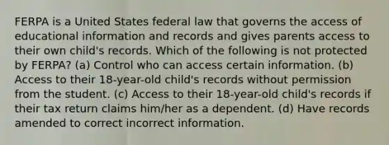 FERPA is a United States federal law that governs the access of educational information and records and gives parents access to their own child's records. Which of the following is not protected by FERPA? (a) Control who can access certain information. (b) Access to their 18-year-old child's records without permission from the student. (c) Access to their 18-year-old child's records if their tax return claims him/her as a dependent. (d) Have records amended to correct incorrect information.