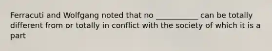 Ferracuti and Wolfgang noted that no ___________ can be totally different from or totally in conflict with the society of which it is a part