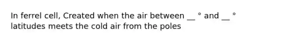 In ferrel cell, Created when the air between __ ° and __ ° latitudes meets the cold air from the poles