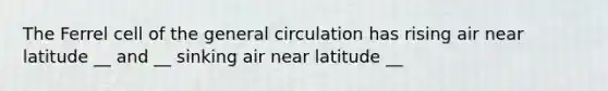 The Ferrel cell of the general circulation has rising air near latitude __ and __ sinking air near latitude __