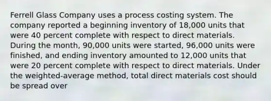 Ferrell Glass Company uses a process costing system. The company reported a beginning inventory of 18,000 units that were 40 percent complete with respect to direct materials. During the month, 90,000 units were started, 96,000 units were finished, and ending inventory amounted to 12,000 units that were 20 percent complete with respect to direct materials. Under the weighted-average method, total direct materials cost should be spread over