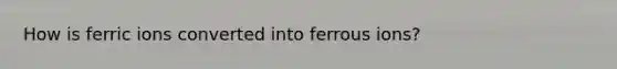 How is ferric ions converted into ferrous ions?