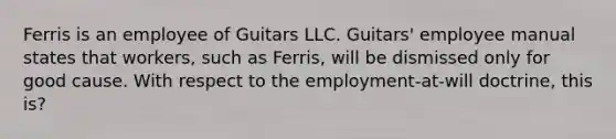 Ferris is an employee of Guitars LLC. Guitars' employee manual states that workers, such as Ferris, will be dismissed only for good cause. With respect to the employment-at-will doctrine, this is?