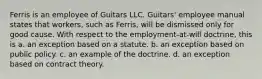 Ferris is an employee of Guitars LLC. Guitars' employee manual states that workers, such as Ferris, will be dismissed only for good cause. With respect to the employment-at-will doctrine, this is a. an exception based on a statute. b. an exception based on public policy. c. an example of the doctrine. d. an exception based on contract theory.