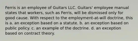 Ferris is an employee of Guitars LLC. Guitars' employee manual states that workers, such as Ferris, will be dismissed only for good cause. With respect to the employment-at-will doctrine, this is a. an exception based on a statute. b. an exception based on public policy. c. an example of the doctrine. d. an exception based on contract theory.