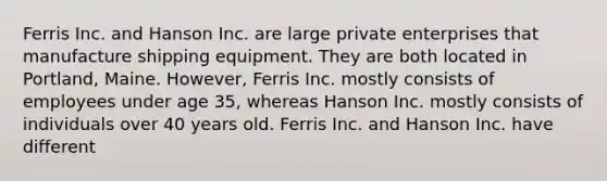 Ferris Inc. and Hanson Inc. are large private enterprises that manufacture shipping equipment. They are both located in Portland, Maine. However, Ferris Inc. mostly consists of employees under age 35, whereas Hanson Inc. mostly consists of individuals over 40 years old. Ferris Inc. and Hanson Inc. have different