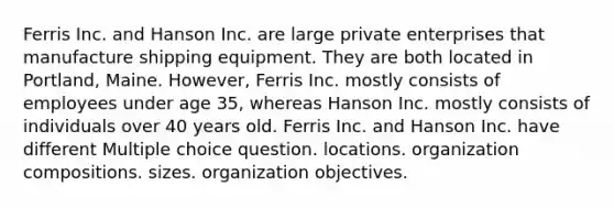 Ferris Inc. and Hanson Inc. are large private enterprises that manufacture shipping equipment. They are both located in Portland, Maine. However, Ferris Inc. mostly consists of employees under age 35, whereas Hanson Inc. mostly consists of individuals over 40 years old. Ferris Inc. and Hanson Inc. have different Multiple choice question. locations. organization compositions. sizes. organization objectives.