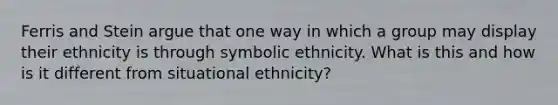 Ferris and Stein argue that one way in which a group may display their ethnicity is through symbolic ethnicity. What is this and how is it different from situational ethnicity?