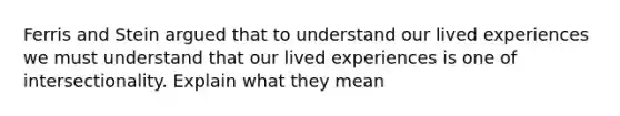 Ferris and Stein argued that to understand our lived experiences we must understand that our lived experiences is one of intersectionality. Explain what they mean