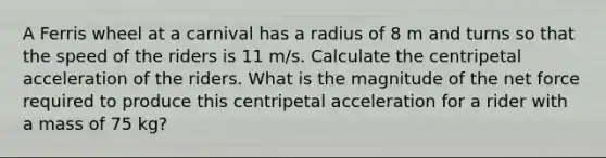 A Ferris wheel at a carnival has a radius of 8 m and turns so that the speed of the riders is 11 m/s. Calculate the centripetal acceleration of the riders. What is the magnitude of the net force required to produce this centripetal acceleration for a rider with a mass of 75 kg?